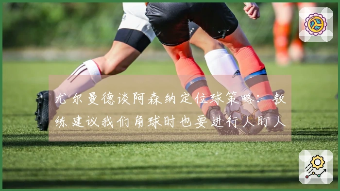 尤尔曼德谈阿森纳定位球策略：教练建议我们角球时也要进行人盯人防守