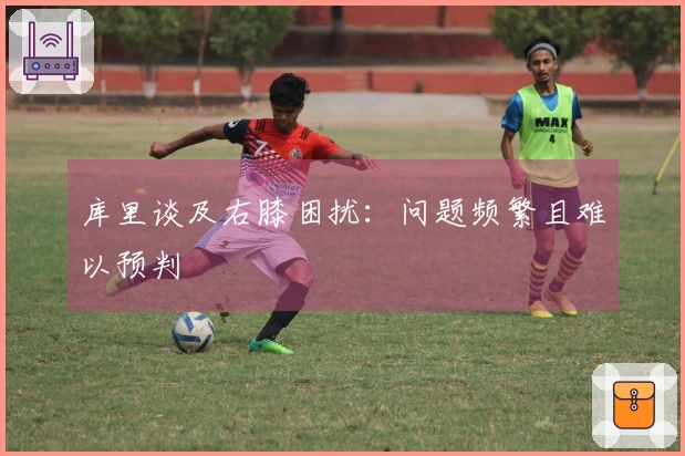 库里谈及右膝困扰：问题频繁且难以预判