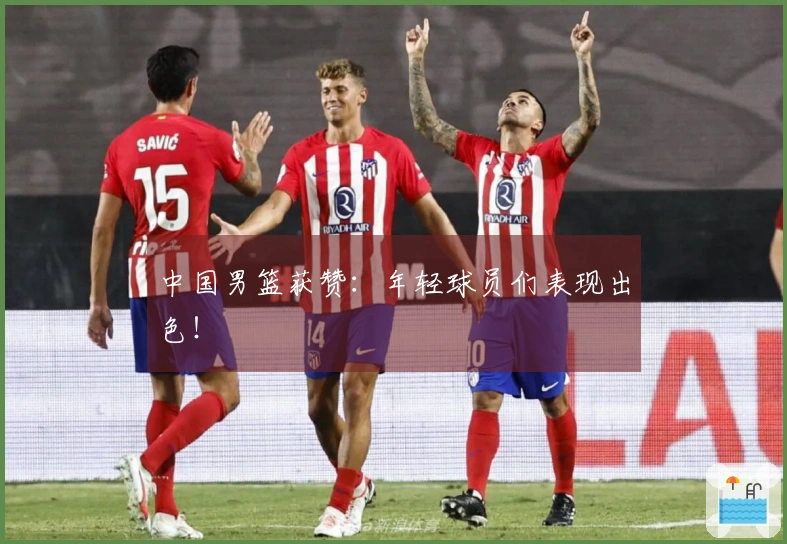 中国男篮获赞：年轻球员们表现出色！