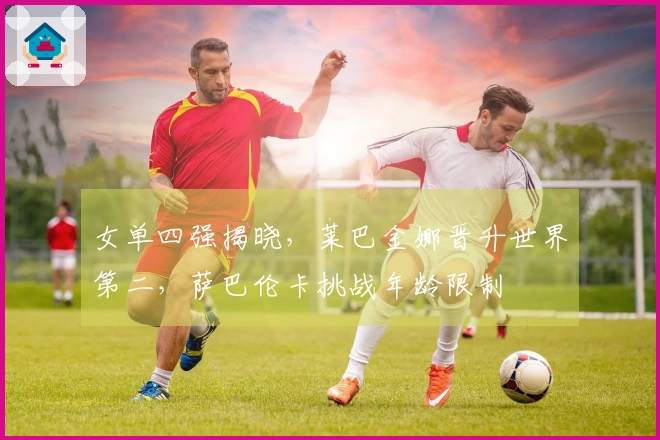 女单四强揭晓，莱巴金娜晋升世界第二，萨巴伦卡挑战年龄限制