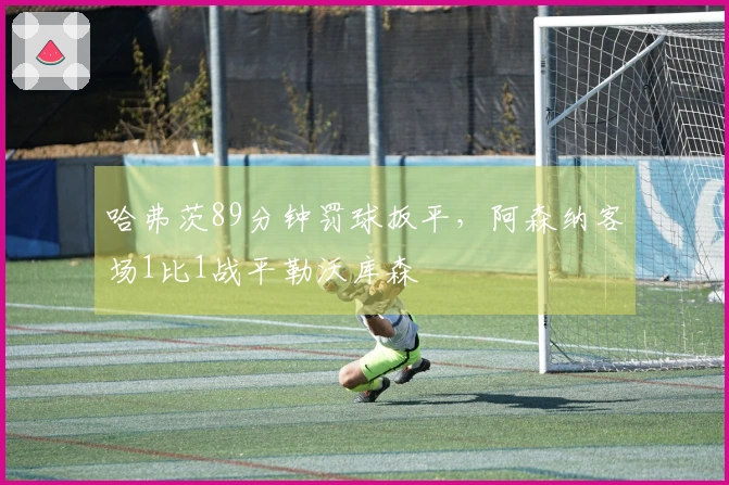 哈弗茨89分钟罚球扳平，阿森纳客场1比1战平勒沃库森