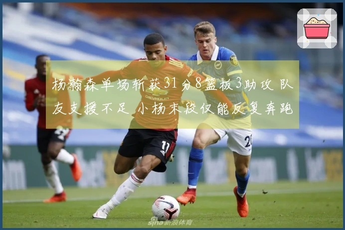 杨瀚森单场斩获31分8篮板3助攻 队友支援不足 小杨末段仅能反复奔跑