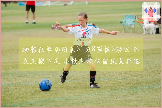 杨瀚森单场斩获31分8篮板3助攻 队友支援不足 小杨末段仅能反复奔跑