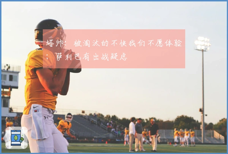 塔帅：被淘汰的不快我们不愿体验；萨利巴有出战疑虑