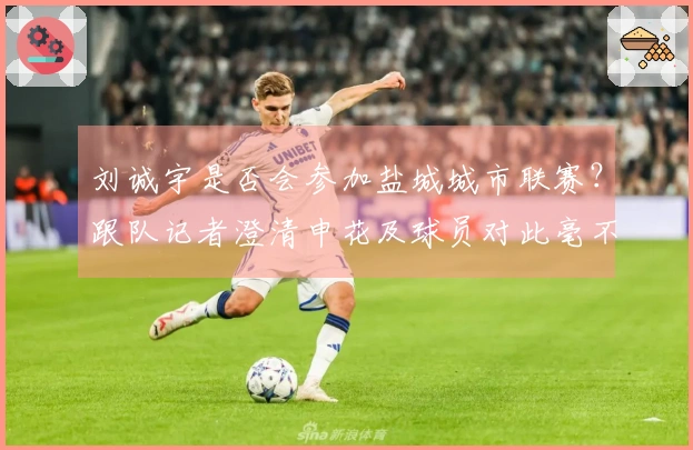 刘诚宇是否会参加盐城城市联赛？跟队记者澄清申花及球员对此毫不知情。