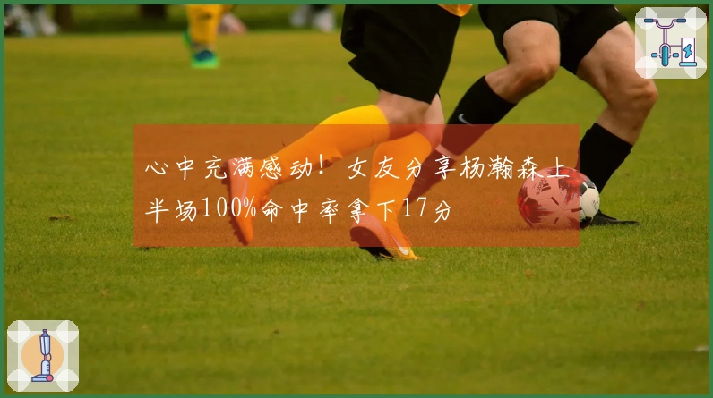 心中充满感动！女友分享杨瀚森上半场100%命中率拿下17分