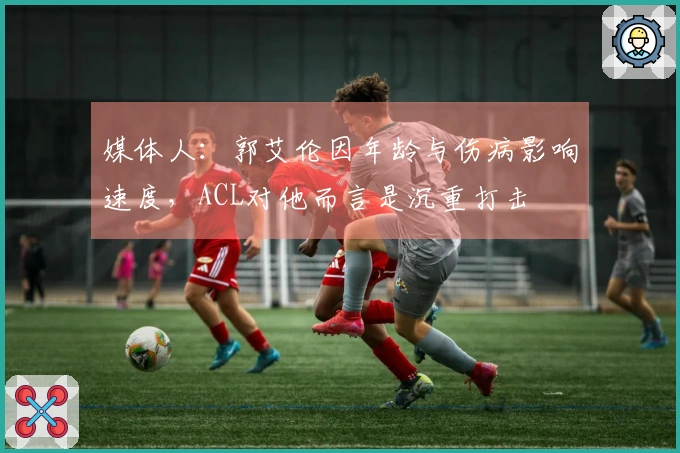 媒体人：郭艾伦因年龄与伤病影响速度，ACL对他而言是沉重打击