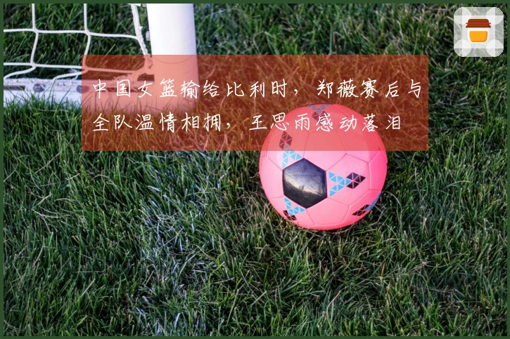 中国女篮输给比利时，郑薇赛后与全队温情相拥，王思雨感动落泪