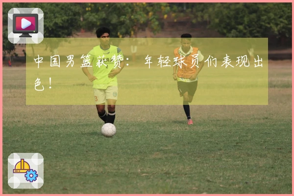 中国男篮获赞：年轻球员们表现出色！