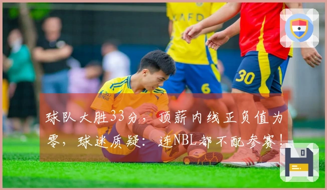 球队大胜33分，顶薪内线正负值为零，球迷质疑：连NBL都不配参赛！