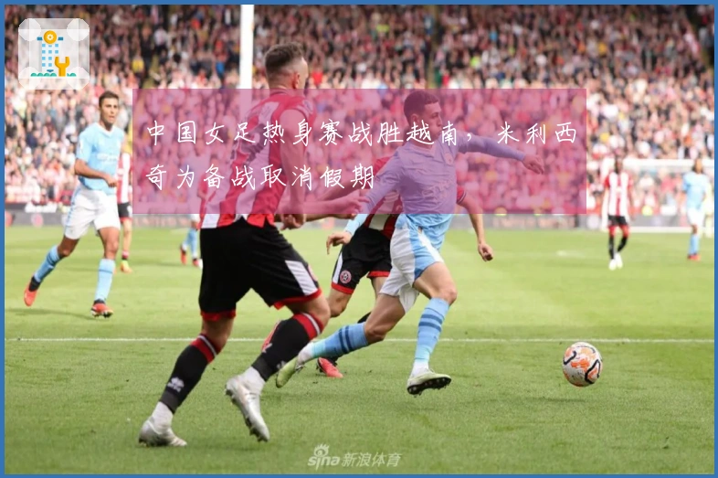中国女足热身赛战胜越南，米利西奇为备战取消假期