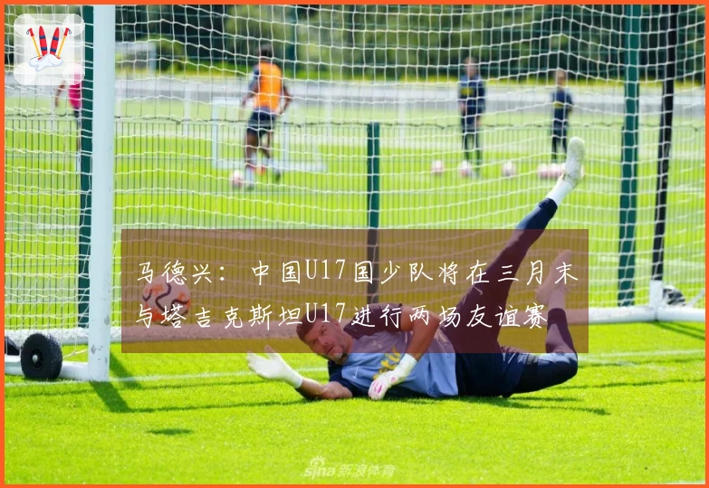 马德兴：中国U17国少队将在三月末与塔吉克斯坦U17进行两场友谊赛