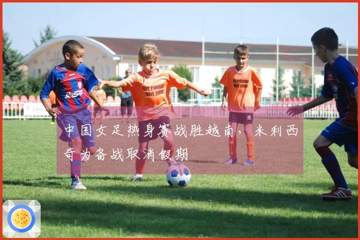 中国女足热身赛战胜越南，米利西奇为备战取消假期