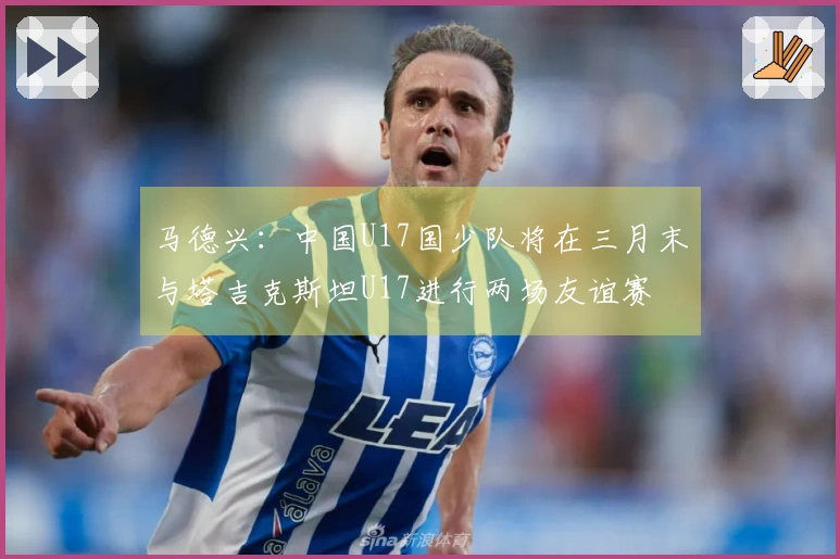 马德兴：中国U17国少队将在三月末与塔吉克斯坦U17进行两场友谊赛