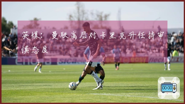 英媒：曼联高层对卡里克升任持审慎态度
