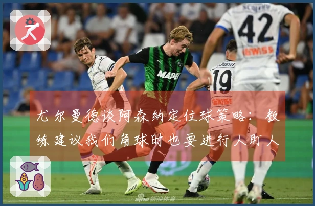尤尔曼德谈阿森纳定位球策略：教练建议我们角球时也要进行人盯人防守