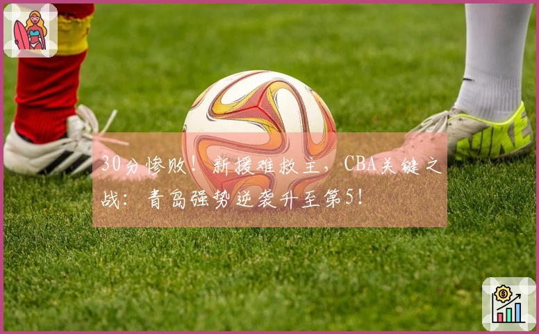 30分惨败！新援难救主，CBA关键之战：青岛强势逆袭升至第5！